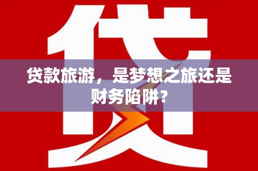 安溪贷款旅游，是梦想之旅还是财务陷阱？