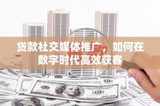 安溪贷款社交媒体推广，如何在数字时代高效获客