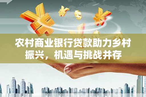 安溪农村商业银行贷款助力乡村振兴，机遇与挑战并存