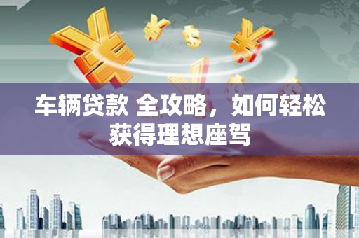 安溪车辆贷款 全攻略，如何轻松获得理想座驾
