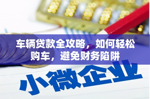 安溪车辆贷款全攻略，如何轻松购车，避免财务陷阱