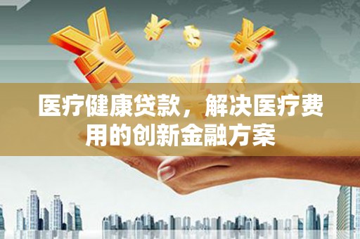 安溪医疗健康贷款，解决医疗费用的创新金融方案