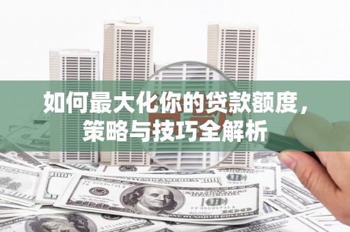 安溪如何最大化你的贷款额度，策略与技巧全解析
