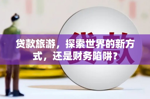 安溪贷款旅游，探索世界的新方式，还是财务陷阱？