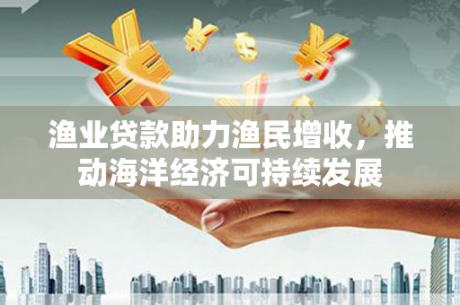 安溪渔业贷款助力渔民增收，推动海洋经济可持续发展