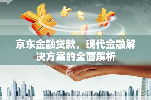 安溪京东金融贷款，现代金融解决方案的全面解析