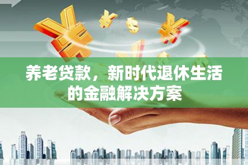 安溪养老贷款，新时代退休生活的金融解决方案