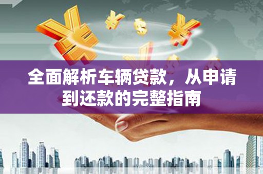 安溪全面解析车辆贷款，从申请到还款的完整指南